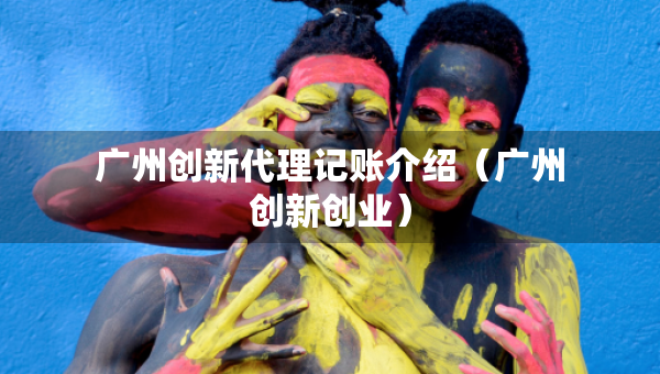 廣州創(chuàng)新代理記賬介紹（廣州創(chuàng)新創(chuàng)業(yè)）