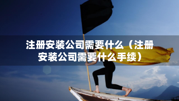 注冊安裝公司需要什么（注冊安裝公司需要什么手續(xù)）