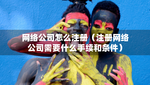 網(wǎng)絡(luò)公司怎么注冊（注冊網(wǎng)絡(luò)公司需要什么手續(xù)和條件）