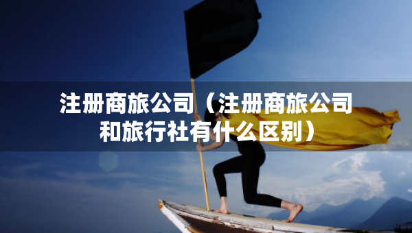 注冊(cè)商旅公司（注冊(cè)商旅公司和旅行社有什么區(qū)別）