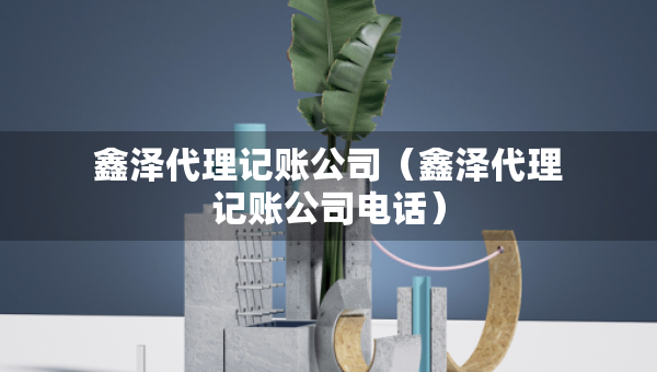 鑫澤代理記賬公司（鑫澤代理記賬公司電話）