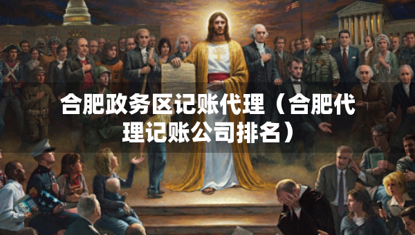 合肥政務(wù)區(qū)記賬代理（合肥代理記賬公司排名）