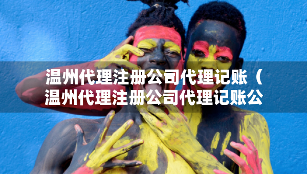 溫州代理注冊公司代理記賬（溫州代理注冊公司代理記賬公司電話）