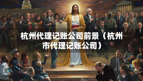 杭州代理記賬公司前景（杭州市代理記賬公司）