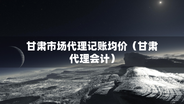 甘肅市場代理記賬均價（甘肅代理會計）