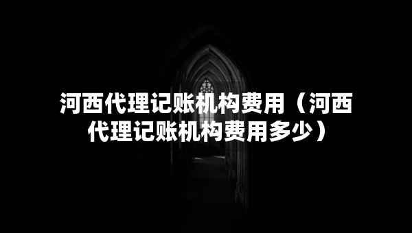 河西代理記賬機(jī)構(gòu)費(fèi)用（河西代理記賬機(jī)構(gòu)費(fèi)用多少）