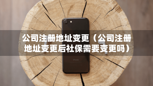 公司注冊(cè)地址變更（公司注冊(cè)地址變更后社保需要變更嗎）