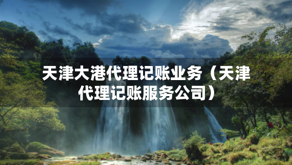 天津大港代理記賬業(yè)務(wù)（天津代理記賬服務(wù)公司）