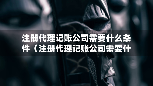 注冊代理記賬公司需要什么條件（注冊代理記賬公司需要什么條件武漢）