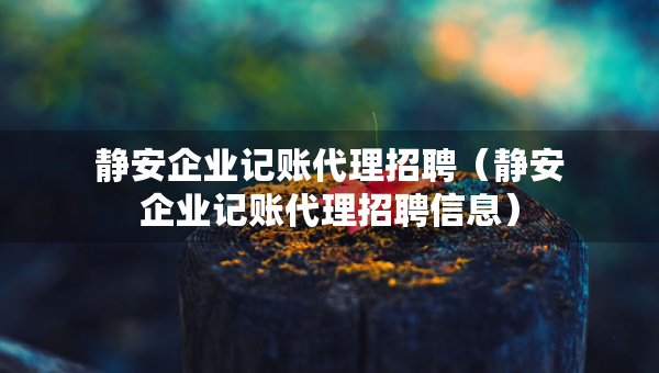 靜安企業(yè)記賬代理招聘（靜安企業(yè)記賬代理招聘信息）