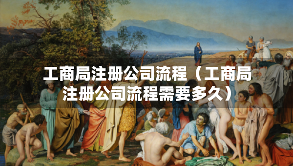 工商局注冊(cè)公司流程（工商局注冊(cè)公司流程需要多久）