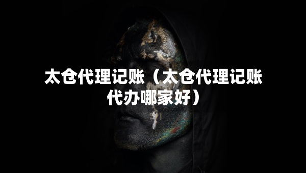 太倉代理記賬（太倉代理記賬代辦哪家好）