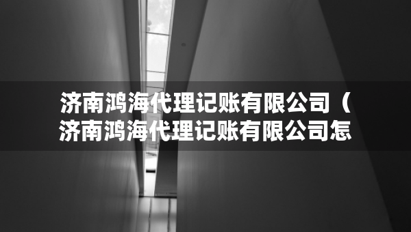 濟南鴻海代理記賬有限公司（濟南鴻海代理記賬有限公司怎么樣）