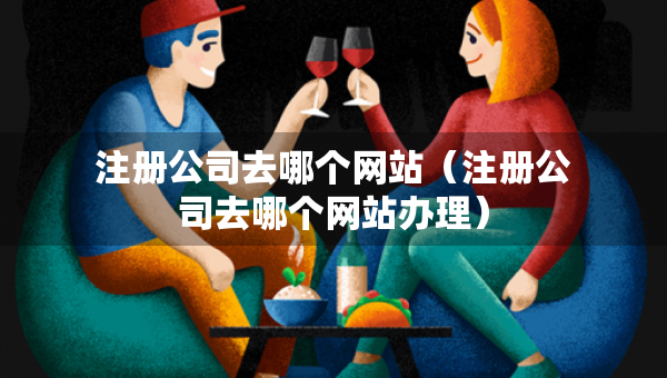 注冊公司去哪個網(wǎng)站（注冊公司去哪個網(wǎng)站辦理）