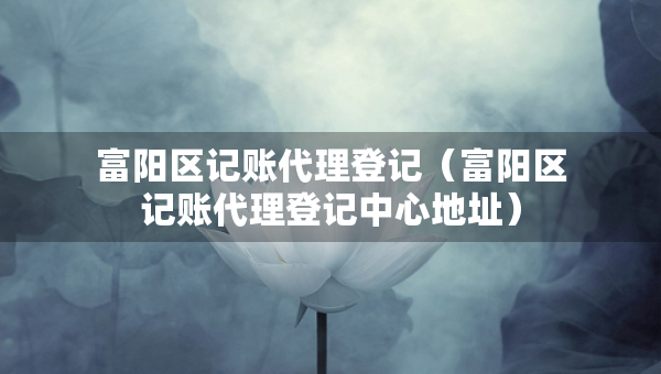 富陽區(qū)記賬代理登記（富陽區(qū)記賬代理登記中心地址）