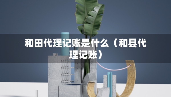 和田代理記賬是什么（和縣代理記賬）