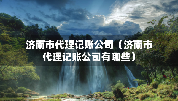 濟南市代理記賬公司（濟南市代理記賬公司有哪些）