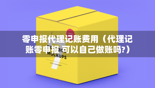 零申報代理記賬費用（代理記賬零申報 可以自己做賬嗎?）