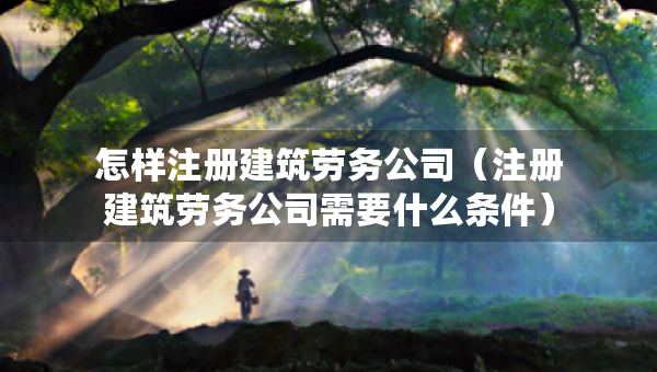 怎樣注冊建筑勞務(wù)公司（注冊建筑勞務(wù)公司需要什么條件）