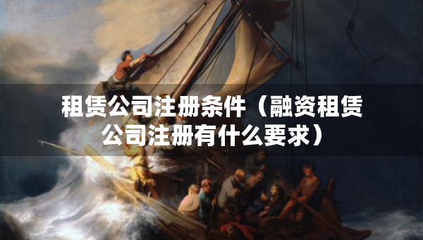 租賃公司注冊條件（融資租賃公司注冊有什么要求）