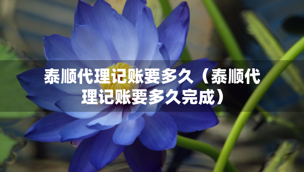泰順代理記賬要多久（泰順代理記賬要多久完成）