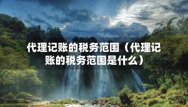代理記賬的稅務(wù)范圍（代理記賬的稅務(wù)范圍是什么）
