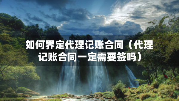 如何界定代理記賬合同（代理記賬合同一定需要簽嗎）