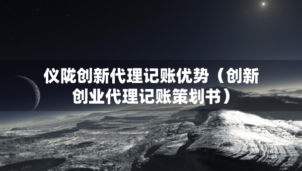 儀隴創(chuàng)新代理記賬優(yōu)勢（創(chuàng)新創(chuàng)業(yè)代理記賬策劃書）