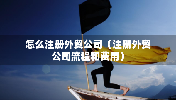 怎么注冊外貿(mào)公司（注冊外貿(mào)公司流程和費用）