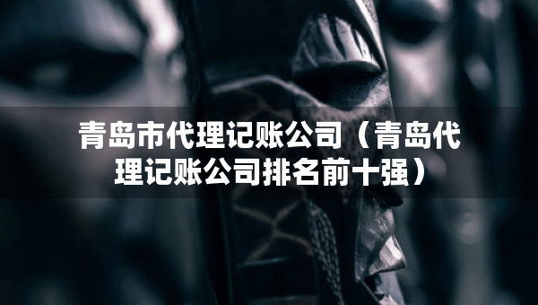 青島市代理記賬公司（青島代理記賬公司排名前十強）