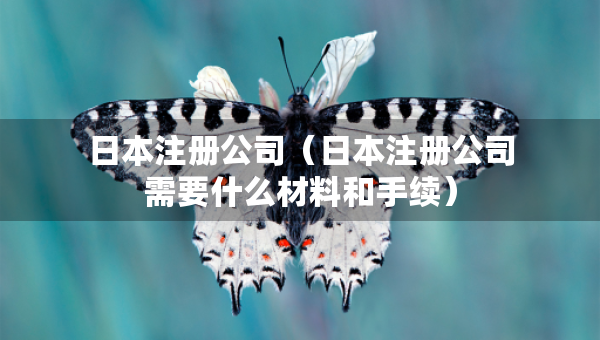 日本注冊公司（日本注冊公司需要什么材料和手續(xù)）