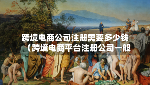 跨境電商公司注冊需要多少錢（跨境電商平臺注冊公司一般會叫什么）