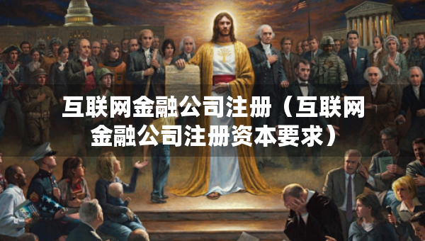 互聯(lián)網(wǎng)金融公司注冊（互聯(lián)網(wǎng)金融公司注冊資本要求）