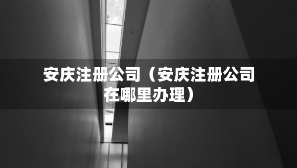 安慶注冊公司（安慶注冊公司在哪里辦理）