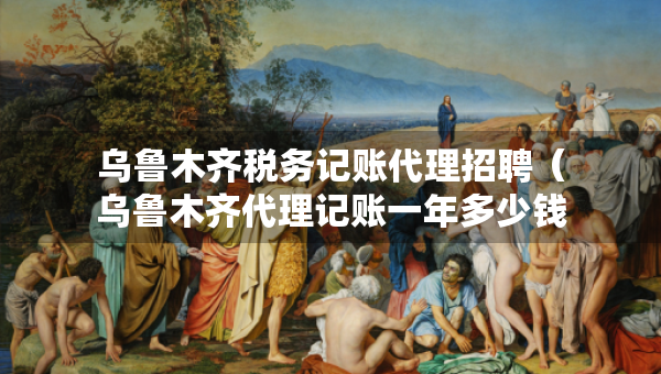 烏魯木齊稅務(wù)記賬代理招聘（烏魯木齊代理記賬一年多少錢）