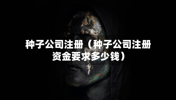 種子公司注冊(cè)（種子公司注冊(cè)資金要求多少錢(qián)）