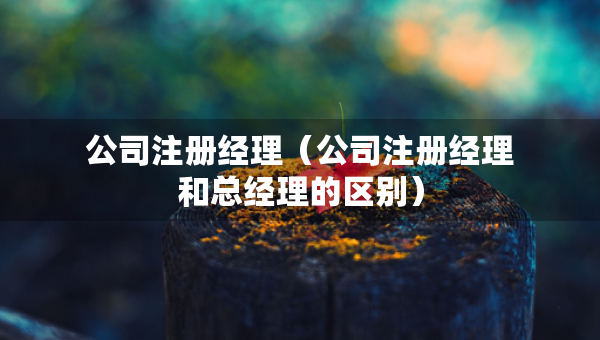 公司注冊經(jīng)理（公司注冊經(jīng)理和總經(jīng)理的區(qū)別）