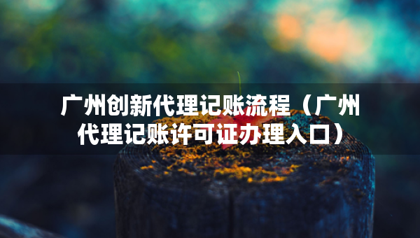 廣州創(chuàng)新代理記賬流程（廣州代理記賬許可證辦理入口）