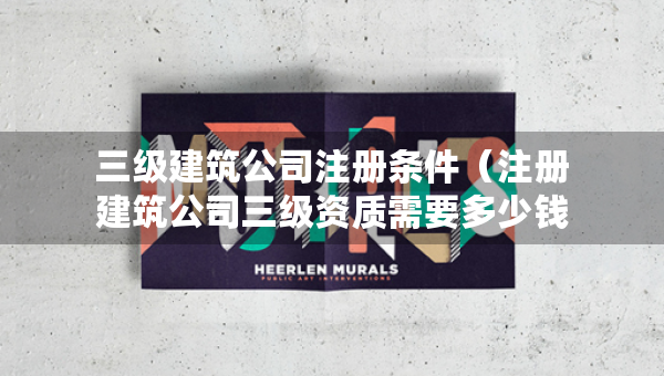 三級建筑公司注冊條件（注冊建筑公司三級資質需要多少錢）