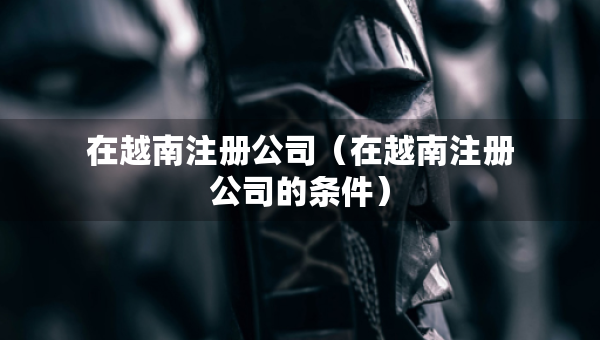 在越南注冊(cè)公司（在越南注冊(cè)公司的條件）