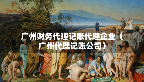 廣州財(cái)務(wù)代理記賬代理企業(yè)（廣州代理記賬公司）