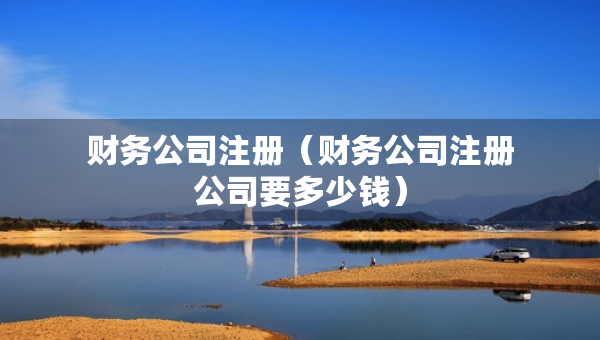 財(cái)務(wù)公司注冊(cè)（財(cái)務(wù)公司注冊(cè)公司要多少錢）
