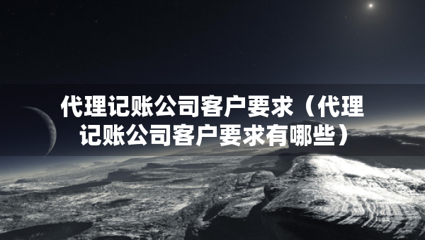 代理記賬公司客戶要求（代理記賬公司客戶要求有哪些）