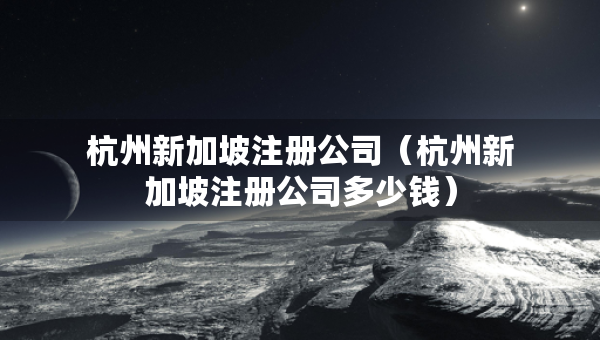 杭州新加坡注冊公司（杭州新加坡注冊公司多少錢）