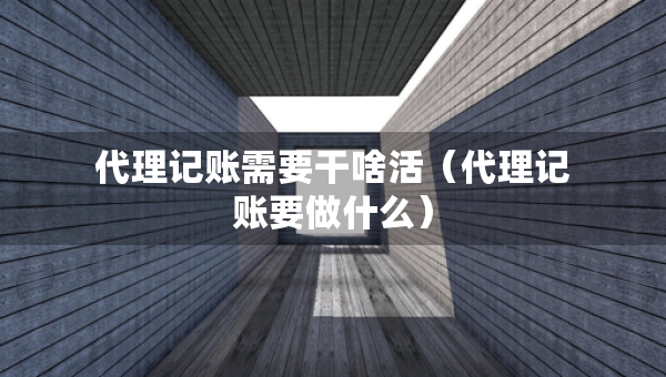代理記賬需要干啥活（代理記賬要做什么）