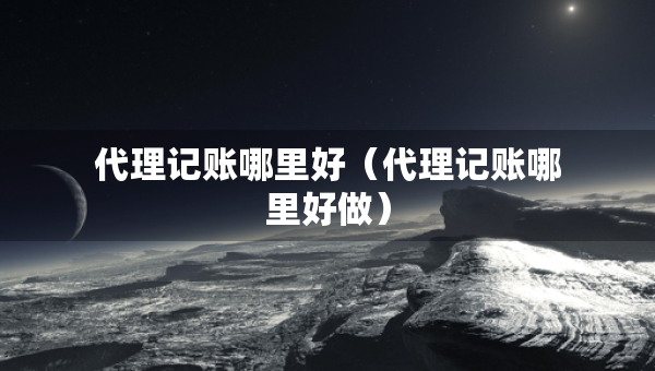 代理記賬哪里好（代理記賬哪里好做）