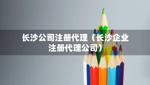 長沙公司注冊代理（長沙企業(yè)注冊代理公司）