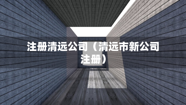 注冊(cè)清遠(yuǎn)公司（清遠(yuǎn)市新公司注冊(cè)）