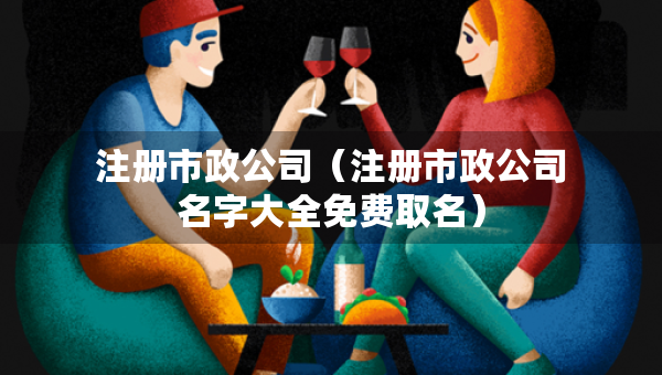注冊(cè)市政公司（注冊(cè)市政公司名字大全免費(fèi)取名）