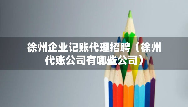 徐州企業(yè)記賬代理招聘（徐州代賬公司有哪些公司）